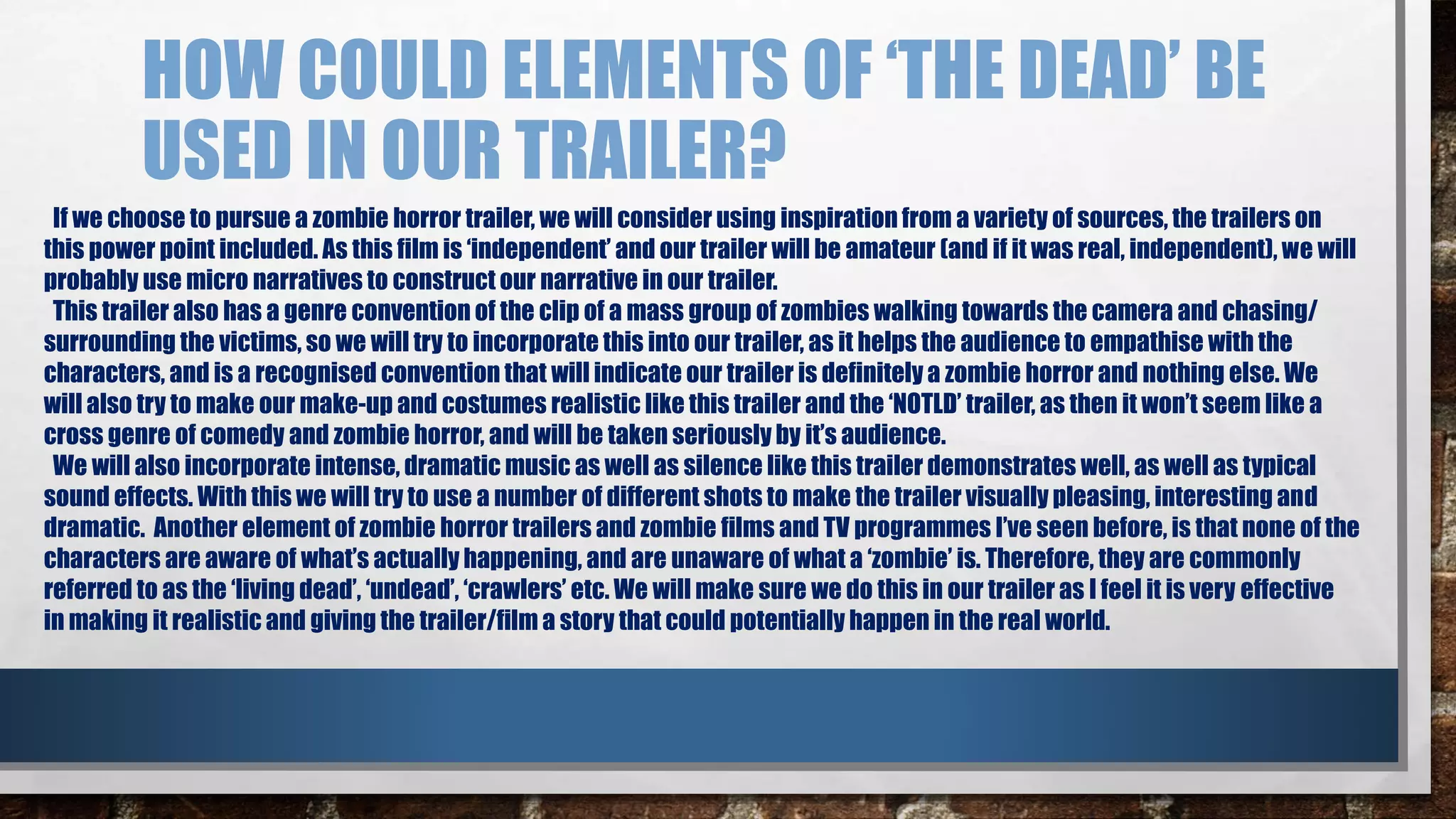 HOW COULD ELEMENTS OF ‘THE DEAD’ BE 
USED IN OUR TRAILER? 
If we choose to pursue a zombie horror trailer, we will consider using inspiration from a variety of sources, the trailers on 
this power point included. As this film is ‘independent’ and our trailer will be amateur (and if it was real, independent), we will 
probably use micro narratives to construct our narrative in our trailer. 
This trailer also has a genre convention of the clip of a mass group of zombies walking towards the camera and chasing/ 
surrounding the victims, so we will try to incorporate this into our trailer, as it helps the audience to empathise with the 
characters, and is a recognised convention that will indicate our trailer is definitely a zombie horror and nothing else. We 
will also try to make our make-up and costumes realistic like this trailer and the ‘NOTLD’ trailer, as then it won’t seem like a 
cross genre of comedy and zombie horror, and will be taken seriously by it’s audience. 
We will also incorporate intense, dramatic music as well as silence like this trailer demonstrates well, as well as typical 
sound effects. With this we will try to use a number of different shots to make the trailer visually pleasing, interesting and 
dramatic. Another element of zombie horror trailers and zombie films and TV programmes I’ve seen before, is that none of the 
characters are aware of what’s actually happening, and are unaware of what a ‘zombie’ is. Therefore, they are commonly 
referred to as the ‘living dead’, ‘undead’, ‘crawlers’ etc. We will make sure we do this in our trailer as I feel it is very effective 
in making it realistic and giving the trailer/film a story that could potentially happen in the real world. 
 