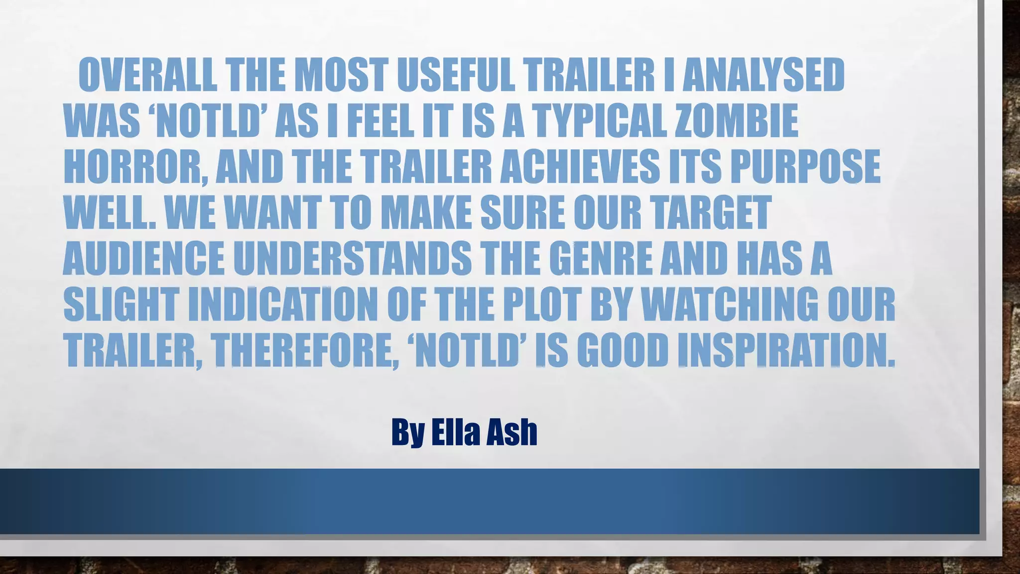 OVERALL THE MOST USEFUL TRAILER I ANALYSED 
WAS ‘NOTLD’ AS I FEEL IT IS A TYPICAL ZOMBIE 
HORROR, AND THE TRAILER ACHIEVES ITS PURPOSE 
WELL. WE WANT TO MAKE SURE OUR TARGET 
AUDIENCE UNDERSTANDS THE GENRE AND HAS A 
SLIGHT INDICATION OF THE PLOT BY WATCHING OUR 
TRAILER, THEREFORE, ‘NOTLD’ IS GOOD INSPIRATION. 
By Ella Ash 

