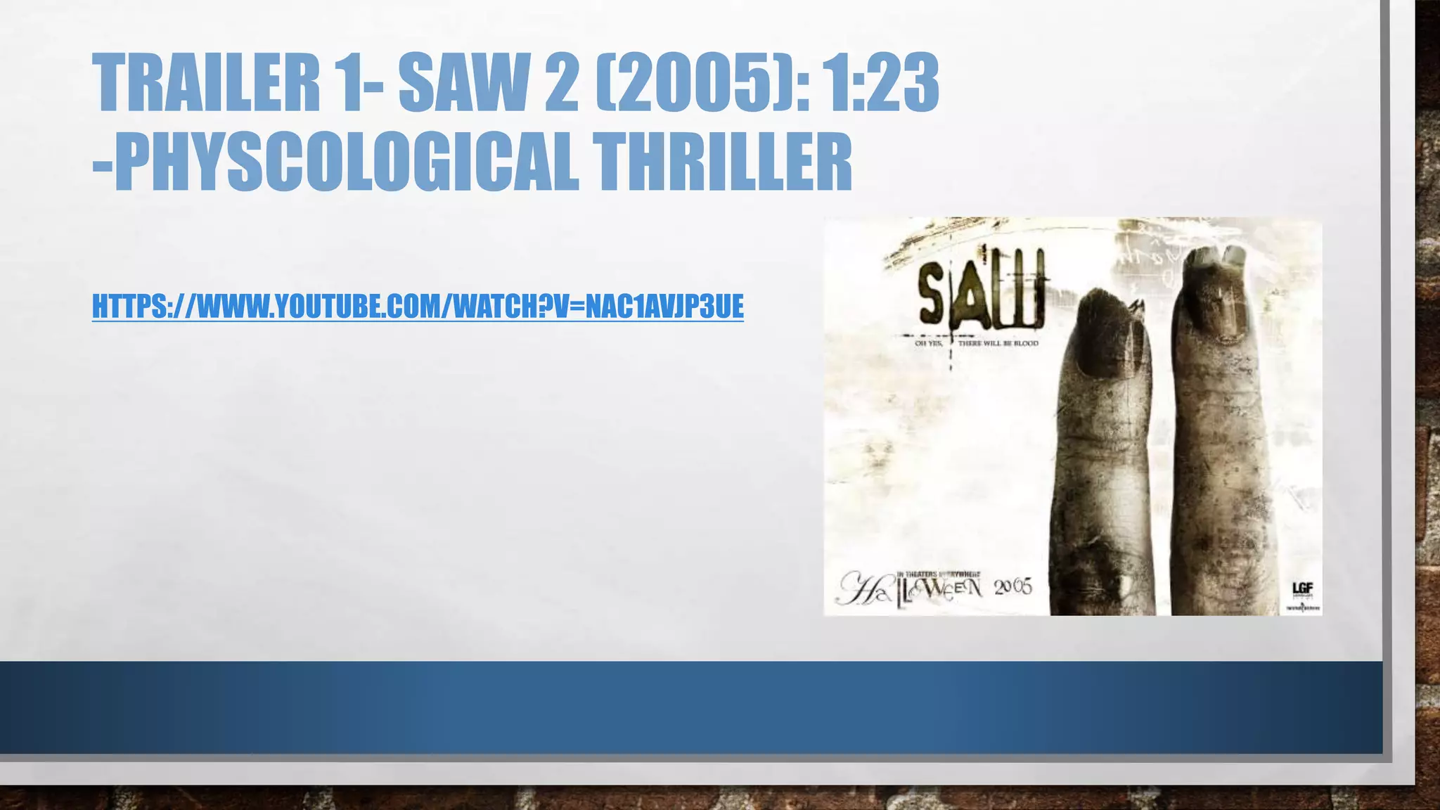 TRAILER 1- SAW 2 (2005): 1:23 
-PHYSCOLOGICAL THRILLER 
HTTPS://WWW.YOUTUBE.COM/WATCH?V=NAC1AVJP3UE 
 