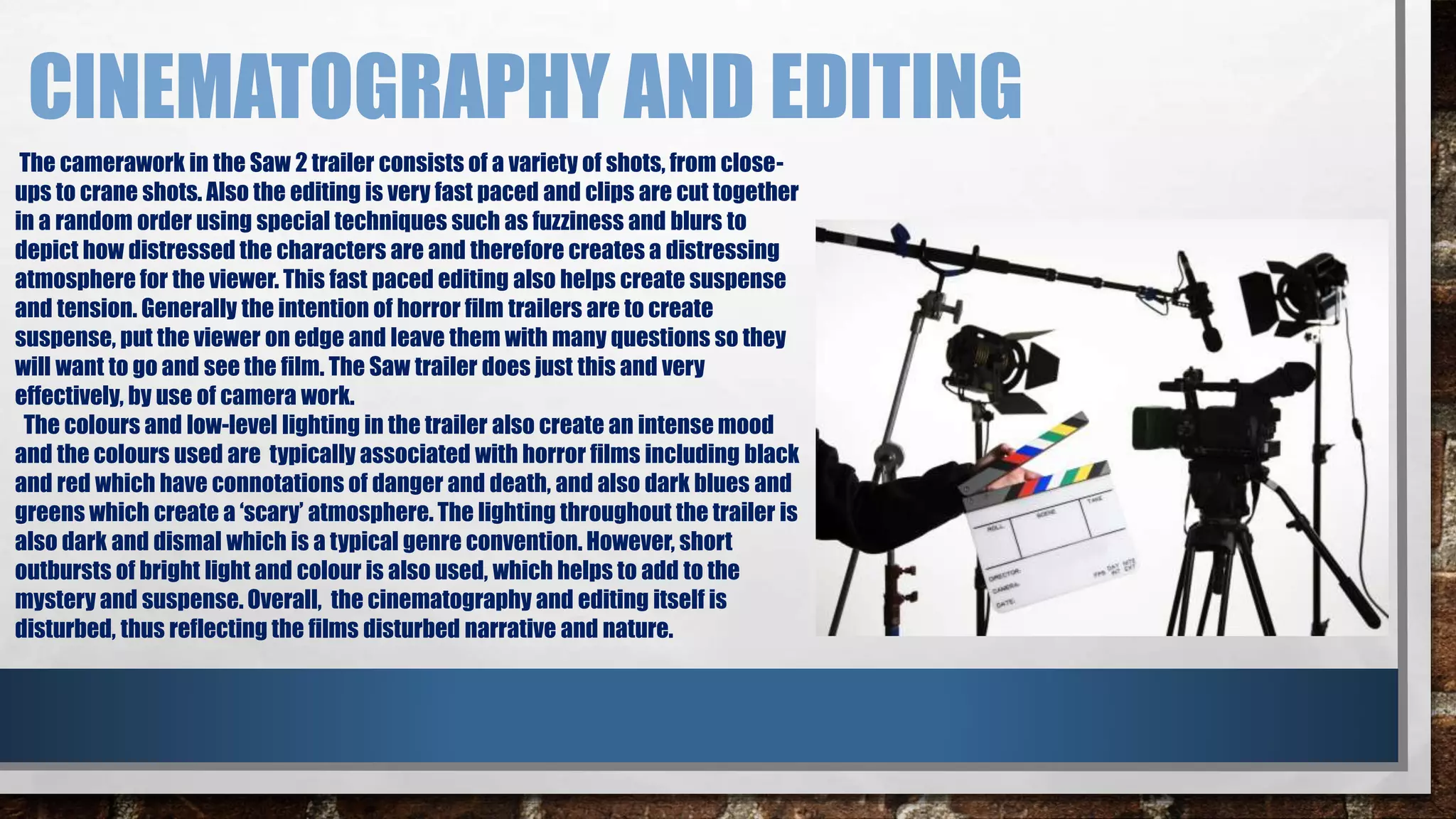 CINEMATOGRAPHY AND EDITING 
The camerawork in the Saw 2 trailer consists of a variety of shots, from close-ups 
to crane shots. Also the editing is very fast paced and clips are cut together 
in a random order using special techniques such as fuzziness and blurs to 
depict how distressed the characters are and therefore creates a distressing 
atmosphere for the viewer. This fast paced editing also helps create suspense 
and tension. Generally the intention of horror film trailers are to create 
suspense, put the viewer on edge and leave them with many questions so they 
will want to go and see the film. The Saw trailer does just this and very 
effectively, by use of camera work. 
The colours and low-level lighting in the trailer also create an intense mood 
and the colours used are typically associated with horror films including black 
and red which have connotations of danger and death, and also dark blues and 
greens which create a ‘scary’ atmosphere. The lighting throughout the trailer is 
also dark and dismal which is a typical genre convention. However, short 
outbursts of bright light and colour is also used, which helps to add to the 
mystery and suspense. Overall, the cinematography and editing itself is 
disturbed, thus reflecting the films disturbed narrative and nature. 
 