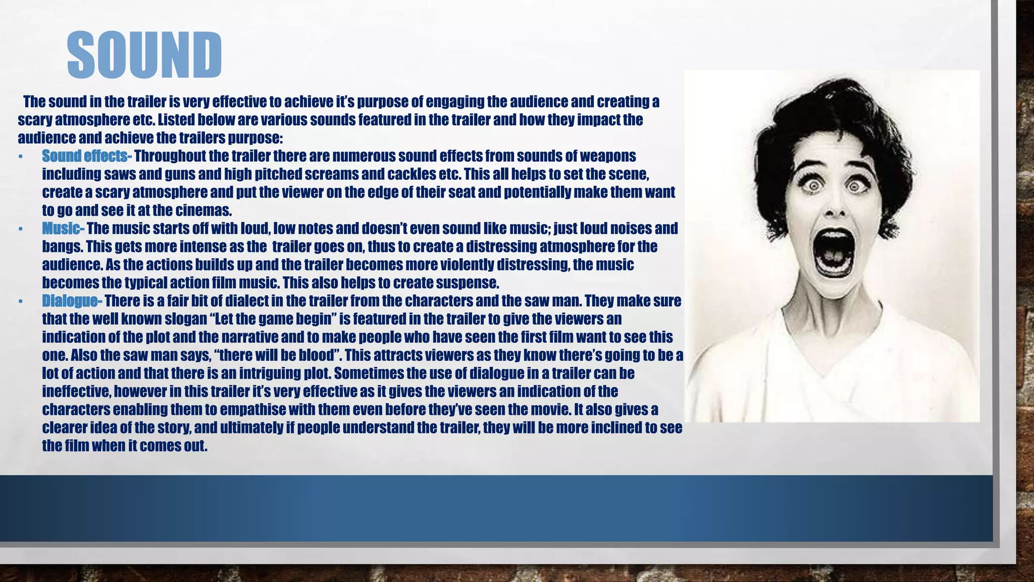 SOUND 
The sound in the trailer is very effective to achieve it’s purpose of engaging the audience and creating a 
scary atmosphere etc. Listed below are various sounds featured in the trailer and how they impact the 
audience and achieve the trailers purpose: 
• Sound effects- Throughout the trailer there are numerous sound effects from sounds of weapons 
including saws and guns and high pitched screams and cackles etc. This all helps to set the scene, 
create a scary atmosphere and put the viewer on the edge of their seat and potentially make them want 
to go and see it at the cinemas. 
• Music- The music starts off with loud, low notes and doesn’t even sound like music; just loud noises and 
bangs. This gets more intense as the trailer goes on, thus to create a distressing atmosphere for the 
audience. As the actions builds up and the trailer becomes more violently distressing, the music 
becomes the typical action film music. This also helps to create suspense. 
• Dialogue- There is a fair bit of dialect in the trailer from the characters and the saw man. They make sure 
that the well known slogan “Let the game begin” is featured in the trailer to give the viewers an 
indication of the plot and the narrative and to make people who have seen the first film want to see this 
one. Also the saw man says, “there will be blood”. This attracts viewers as they know there’s going to be a 
lot of action and that there is an intriguing plot. Sometimes the use of dialogue in a trailer can be 
ineffective, however in this trailer it’s very effective as it gives the viewers an indication of the 
characters enabling them to empathise with them even before they’ve seen the movie. It also gives a 
clearer idea of the story, and ultimately if people understand the trailer, they will be more inclined to see 
the film when it comes out. 
 