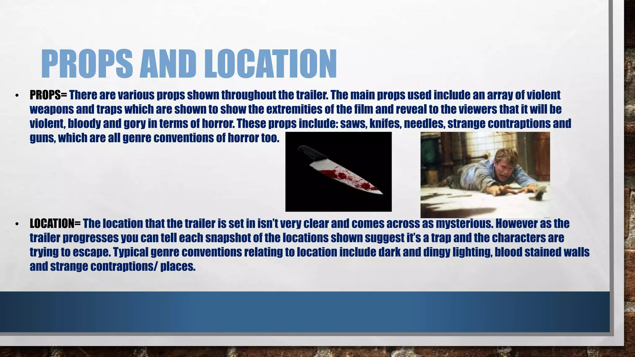 PROPS AND LOCATION 
• PROPS= There are various props shown throughout the trailer. The main props used include an array of violent 
weapons and traps which are shown to show the extremities of the film and reveal to the viewers that it will be 
violent, bloody and gory in terms of horror. These props include: saws, knifes, needles, strange contraptions and 
guns, which are all genre conventions of horror too. 
• LOCATION= The location that the trailer is set in isn’t very clear and comes across as mysterious. However as the 
trailer progresses you can tell each snapshot of the locations shown suggest it’s a trap and the characters are 
trying to escape. Typical genre conventions relating to location include dark and dingy lighting, blood stained walls 
and strange contraptions/ places. 
 