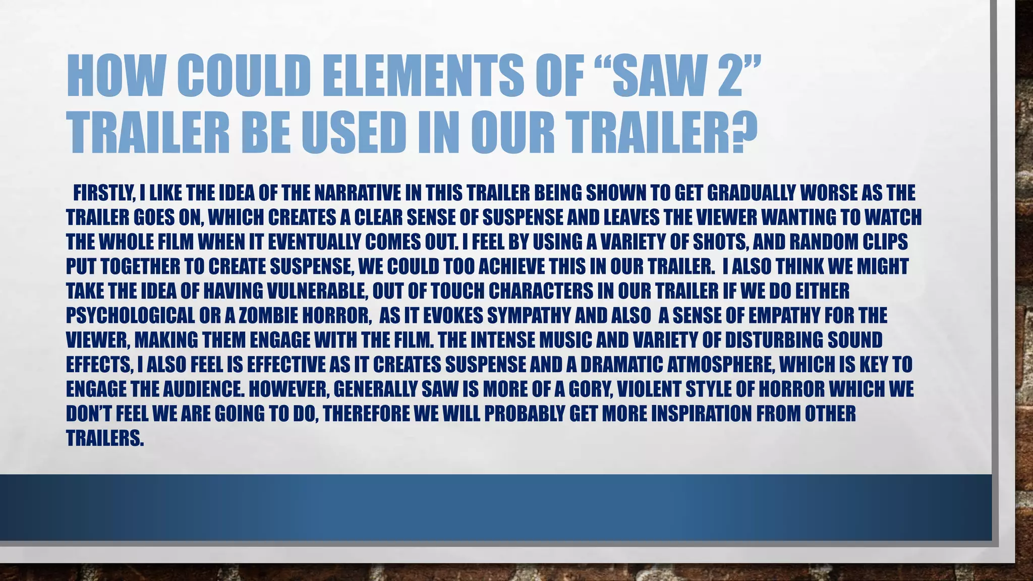 HOW COULD ELEMENTS OF “SAW 2” 
TRAILER BE USED IN OUR TRAILER? 
FIRSTLY, I LIKE THE IDEA OF THE NARRATIVE IN THIS TRAILER BEING SHOWN TO GET GRADUALLY WORSE AS THE 
TRAILER GOES ON, WHICH CREATES A CLEAR SENSE OF SUSPENSE AND LEAVES THE VIEWER WANTING TO WATCH 
THE WHOLE FILM WHEN IT EVENTUALLY COMES OUT. I FEEL BY USING A VARIETY OF SHOTS, AND RANDOM CLIPS 
PUT TOGETHER TO CREATE SUSPENSE, WE COULD TOO ACHIEVE THIS IN OUR TRAILER. I ALSO THINK WE MIGHT 
TAKE THE IDEA OF HAVING VULNERABLE, OUT OF TOUCH CHARACTERS IN OUR TRAILER IF WE DO EITHER 
PSYCHOLOGICAL OR A ZOMBIE HORROR, AS IT EVOKES SYMPATHY AND ALSO A SENSE OF EMPATHY FOR THE 
VIEWER, MAKING THEM ENGAGE WITH THE FILM. THE INTENSE MUSIC AND VARIETY OF DISTURBING SOUND 
EFFECTS, I ALSO FEEL IS EFFECTIVE AS IT CREATES SUSPENSE AND A DRAMATIC ATMOSPHERE, WHICH IS KEY TO 
ENGAGE THE AUDIENCE. HOWEVER, GENERALLY SAW IS MORE OF A GORY, VIOLENT STYLE OF HORROR WHICH WE 
DON’T FEEL WE ARE GOING TO DO, THEREFORE WE WILL PROBABLY GET MORE INSPIRATION FROM OTHER 
TRAILERS. 
 