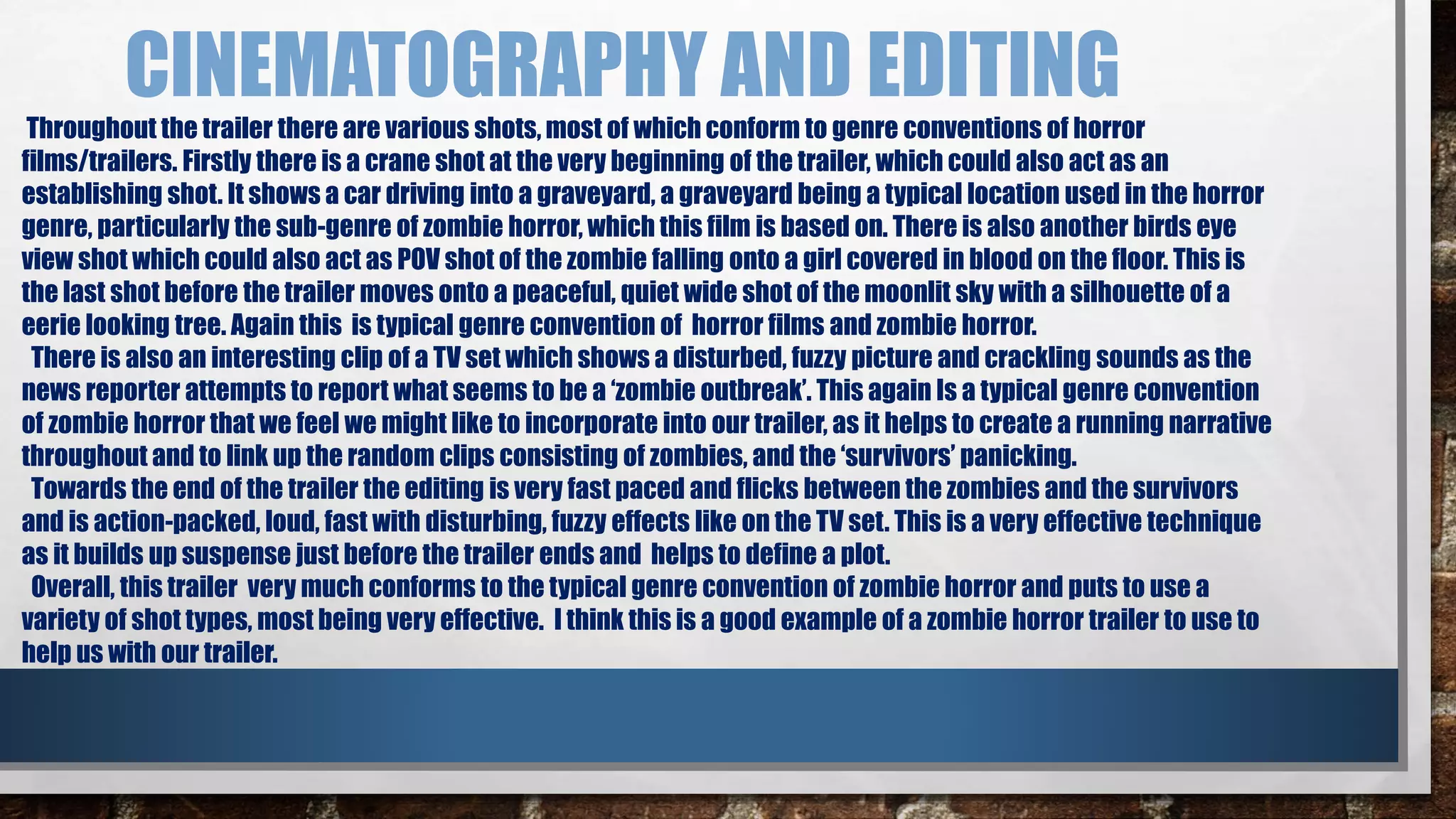 CINEMATOGRAPHY AND EDITING 
Throughout the trailer there are various shots, most of which conform to genre conventions of horror 
films/trailers. Firstly there is a crane shot at the very beginning of the trailer, which could also act as an 
establishing shot. It shows a car driving into a graveyard, a graveyard being a typical location used in the horror 
genre, particularly the sub-genre of zombie horror, which this film is based on. There is also another birds eye 
view shot which could also act as POV shot of the zombie falling onto a girl covered in blood on the floor. This is 
the last shot before the trailer moves onto a peaceful, quiet wide shot of the moonlit sky with a silhouette of a 
eerie looking tree. Again this is typical genre convention of horror films and zombie horror. 
There is also an interesting clip of a TV set which shows a disturbed, fuzzy picture and crackling sounds as the 
news reporter attempts to report what seems to be a ‘zombie outbreak’. This again Is a typical genre convention 
of zombie horror that we feel we might like to incorporate into our trailer, as it helps to create a running narrative 
throughout and to link up the random clips consisting of zombies, and the ‘survivors’ panicking. 
Towards the end of the trailer the editing is very fast paced and flicks between the zombies and the survivors 
and is action-packed, loud, fast with disturbing, fuzzy effects like on the TV set. This is a very effective technique 
as it builds up suspense just before the trailer ends and helps to define a plot. 
Overall, this trailer very much conforms to the typical genre convention of zombie horror and puts to use a 
variety of shot types, most being very effective. I think this is a good example of a zombie horror trailer to use to 
help us with our trailer. 
 