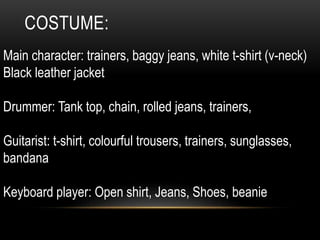 COSTUME:
Main character: trainers, baggy jeans, white t-shirt (v-neck)
Black leather jacket
Drummer: Tank top, chain, rolled jeans, trainers,
Guitarist: t-shirt, colourful trousers, trainers, sunglasses,
bandana
Keyboard player: Open shirt, Jeans, Shoes, beanie
 