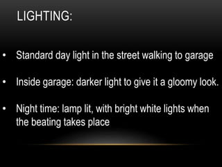 LIGHTING:
• Standard day light in the street walking to garage
• Inside garage: darker light to give it a gloomy look.
• Night time: lamp lit, with bright white lights when
the beating takes place
 