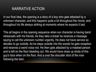 NARRATIVE ACTION
In our final idea, the opening is a story of a boy who gets attacked by a
unknown character, and this happens quite a lot throughout the movie, and
throughout his life always striking at moments where he expects it last.
This all begins in the opening sequence when our character is having band
rehearsals with his friends. As they take a break he receives a message
saying to call the unknown number urgently. He does not have service so
decides to go outside. As he steps outside into the woods he gets reception
and receives a weird voice not. He then gets attacked by a masked person
and is left on the floor bleeding out. We would have close up shots of this
guy's face when on the floor. And a over the shoulder shot of the man
following the teen.
 