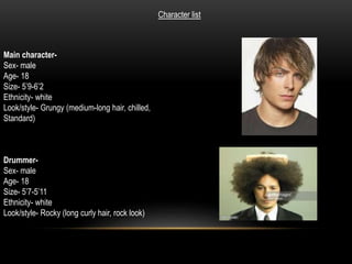 Main character-
Sex- male
Age- 18
Size- 5’9-6’2
Ethnicity- white
Look/style- Grungy (medium-long hair, chilled,
Standard)
Character list
Drummer-
Sex- male
Age- 18
Size- 5’7-5’11
Ethnicity- white
Look/style- Rocky (long curly hair, rock look)
 