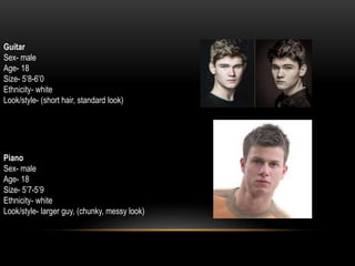 Guitar
Sex- male
Age- 18
Size- 5’8-6’0
Ethnicity- white
Look/style- (short hair, standard look)
Piano
Sex- male
Age- 18
Size- 5’7-5’9
Ethnicity- white
Look/style- larger guy, (chunky, messy look)
 