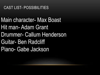 CAST LIST- POSSIBILITIES
Main character- Max Boast
Hit man- Adam Grant
Drummer- Callum Henderson
Guitar- Ben Radcliff
Piano- Gabe Jackson
 