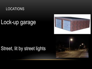 LOCATIONS
Lock-up garage
Street, lit by street lights
 
