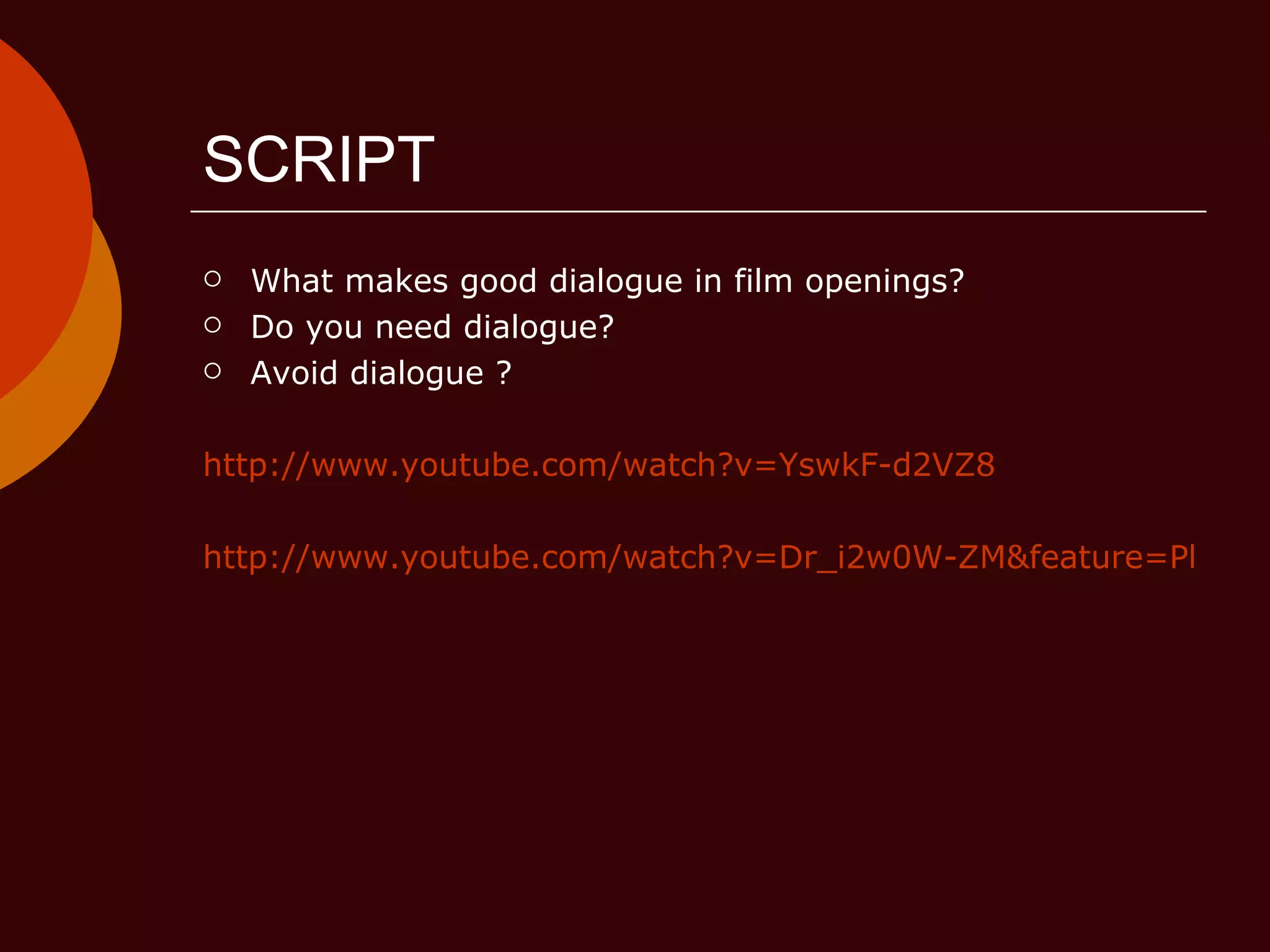 SCRIPT What makes good dialogue in film openings? Do you need dialogue? Avoid dialogue ? http://www.youtube.com/watch?v=YswkF-d2VZ8 http://www.youtube.com/watch?v=Dr_i2w0W-ZM&feature=PlayList&p=EF93FC74B129C968&playnext=1&index=16 