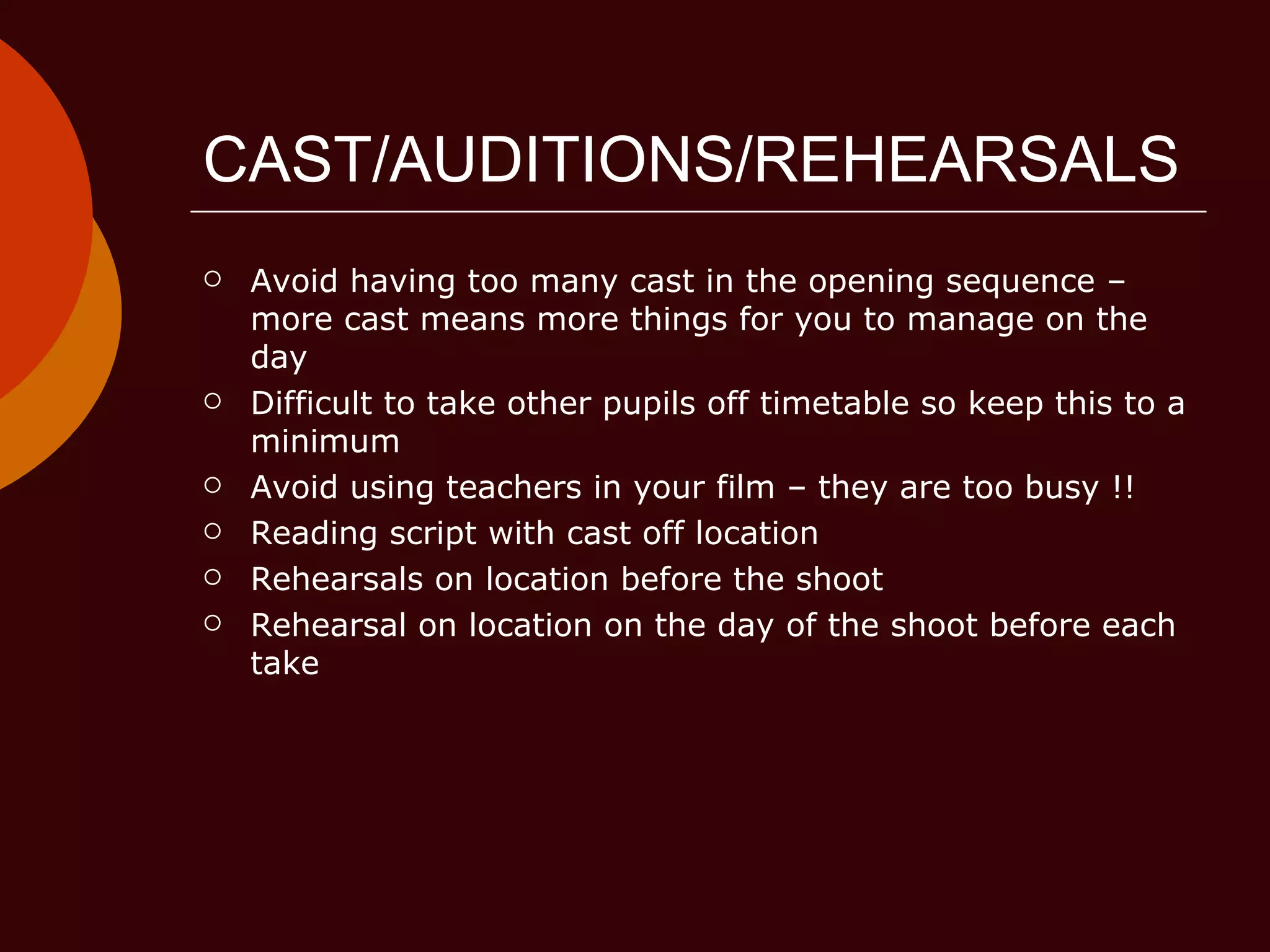 CAST/AUDITIONS/REHEARSALS Avoid having too many cast in the opening sequence – more cast means more things for you to manage on the day Difficult to take other pupils off timetable so keep this to a minimum Avoid using teachers in your film – they are too busy !! Reading script with cast off location Rehearsals on location before the shoot Rehearsal on location on the day of the shoot before each take 