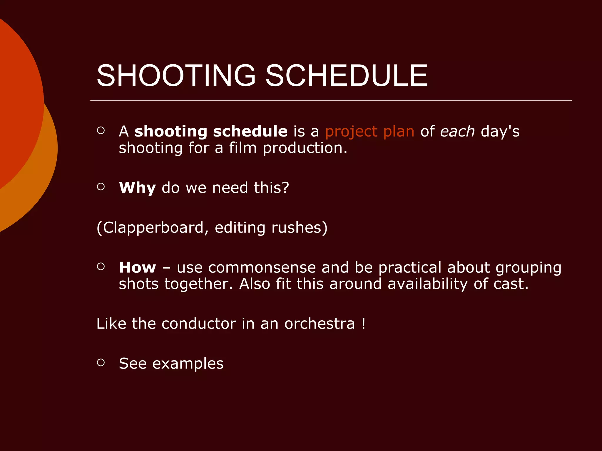 SHOOTING SCHEDULE A  shooting schedule  is a  project plan  of  each  day's shooting for a film production.  Why  do we need this?  (Clapperboard, editing rushes) How  – use commonsense and be practical about grouping shots together. Also fit this around availability of cast. Like the conductor in an orchestra ! See examples 