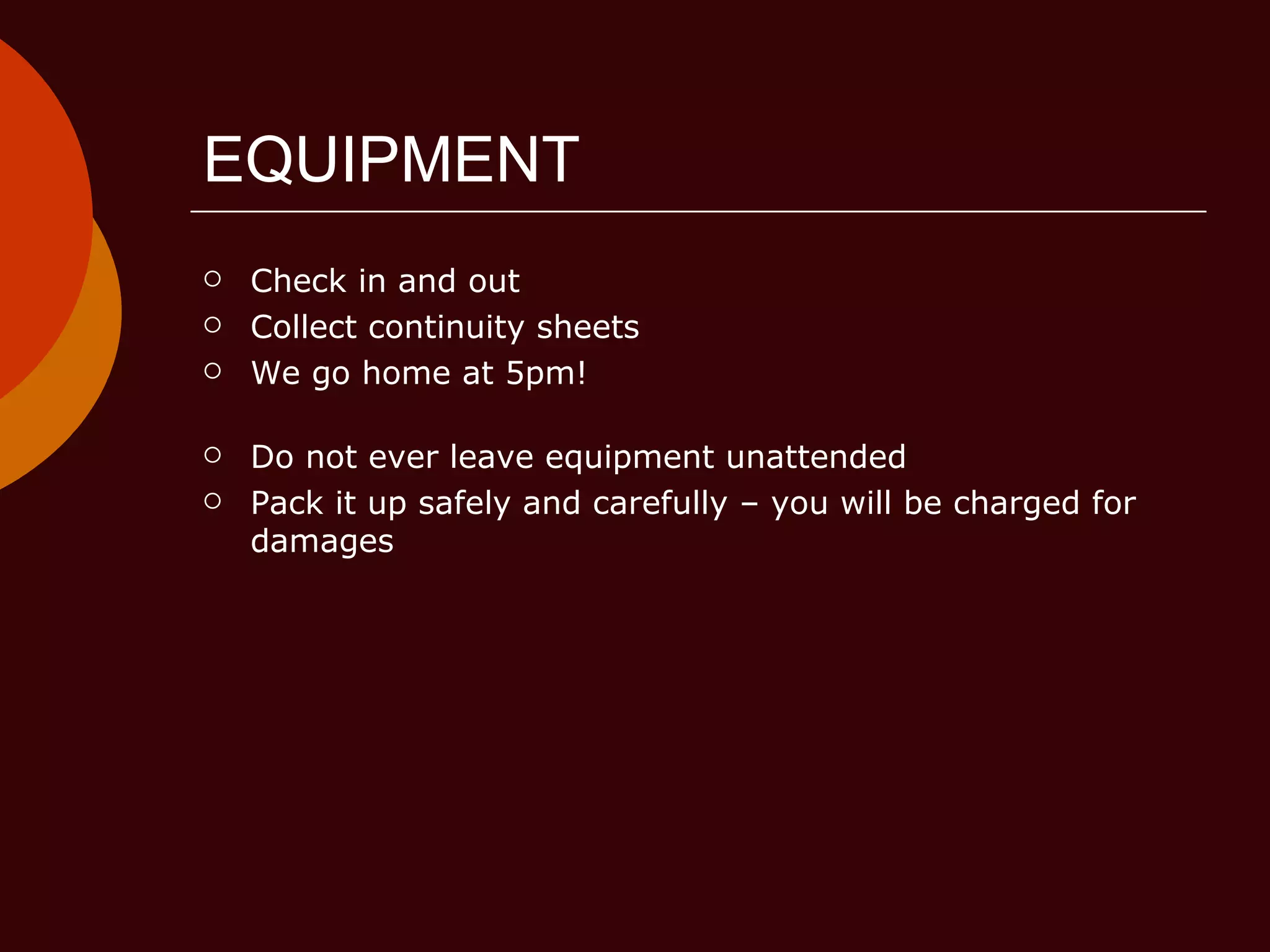 EQUIPMENT Check in and out Collect continuity sheets We go home at 5pm! Do not ever leave equipment unattended Pack it up safely and carefully – you will be charged for damages 