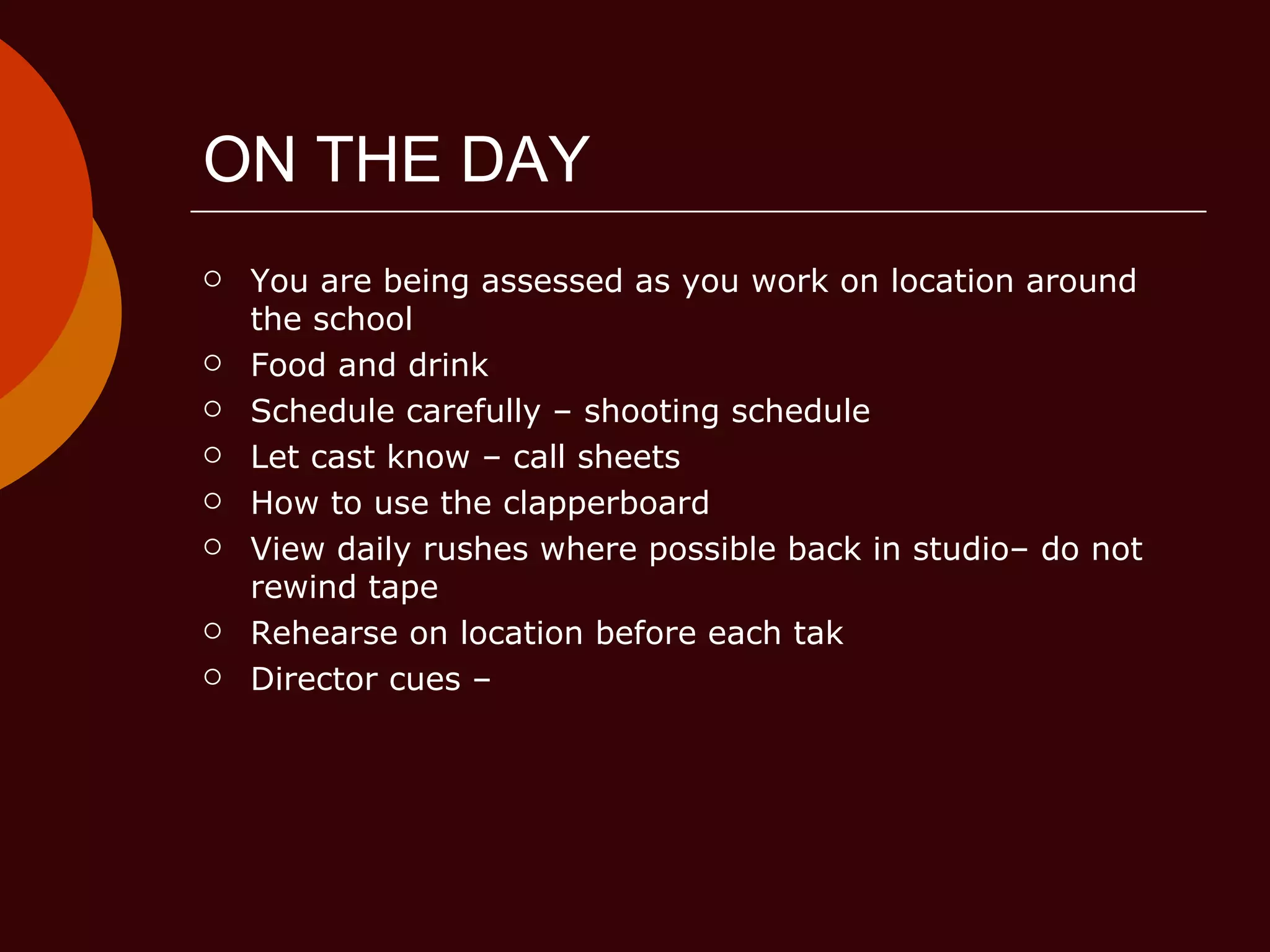 ON THE DAY You are being assessed as you work on location around the school Food and drink Schedule carefully – shooting schedule Let cast know – call sheets How to use the clapperboard View daily rushes where possible back in studio– do not rewind tape Rehearse on location before each tak Director cues –  