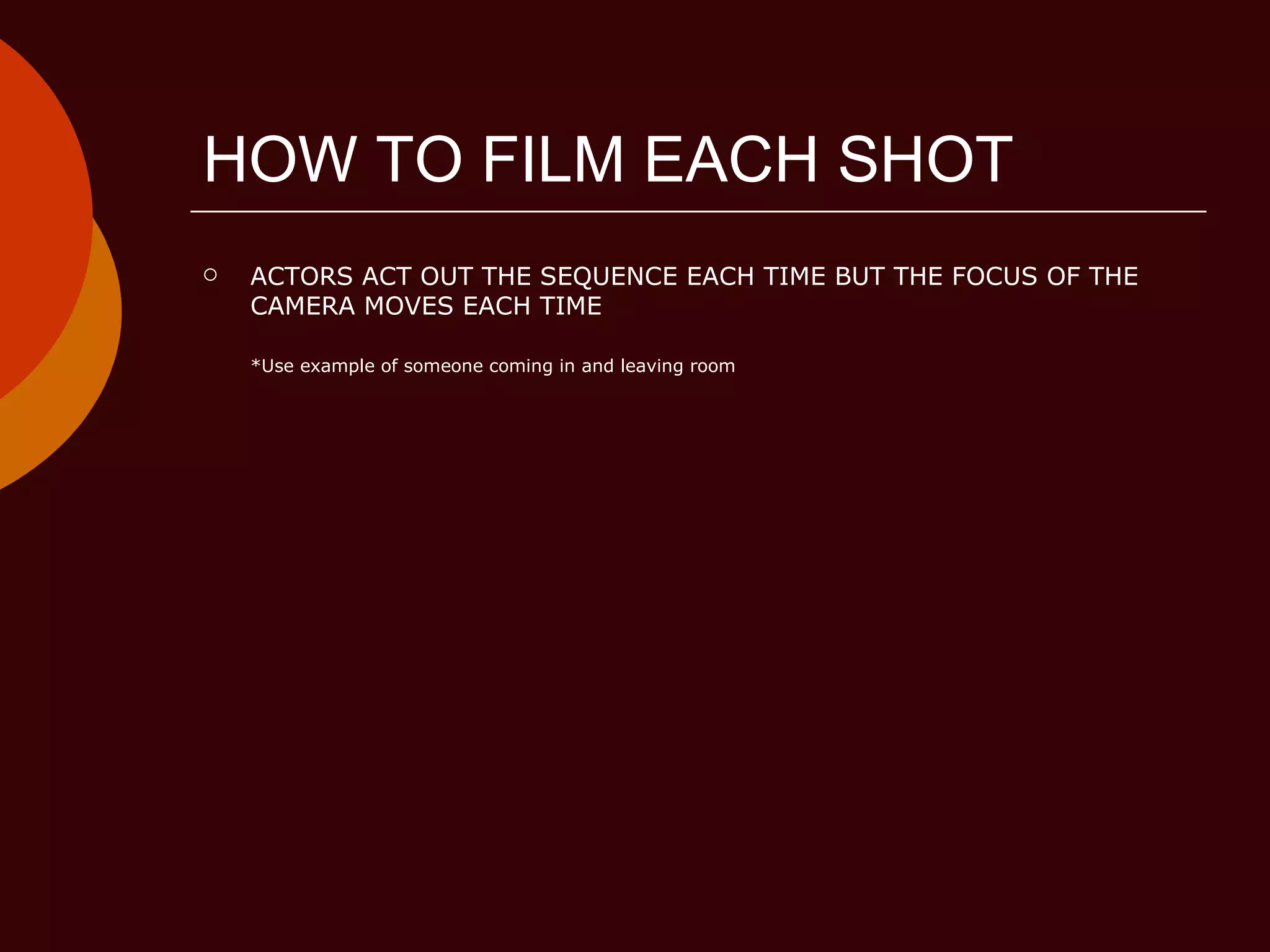 HOW TO FILM EACH SHOT ACTORS ACT OUT THE SEQUENCE EACH TIME BUT THE FOCUS OF THE CAMERA MOVES EACH TIME *Use example of someone coming in and leaving room 