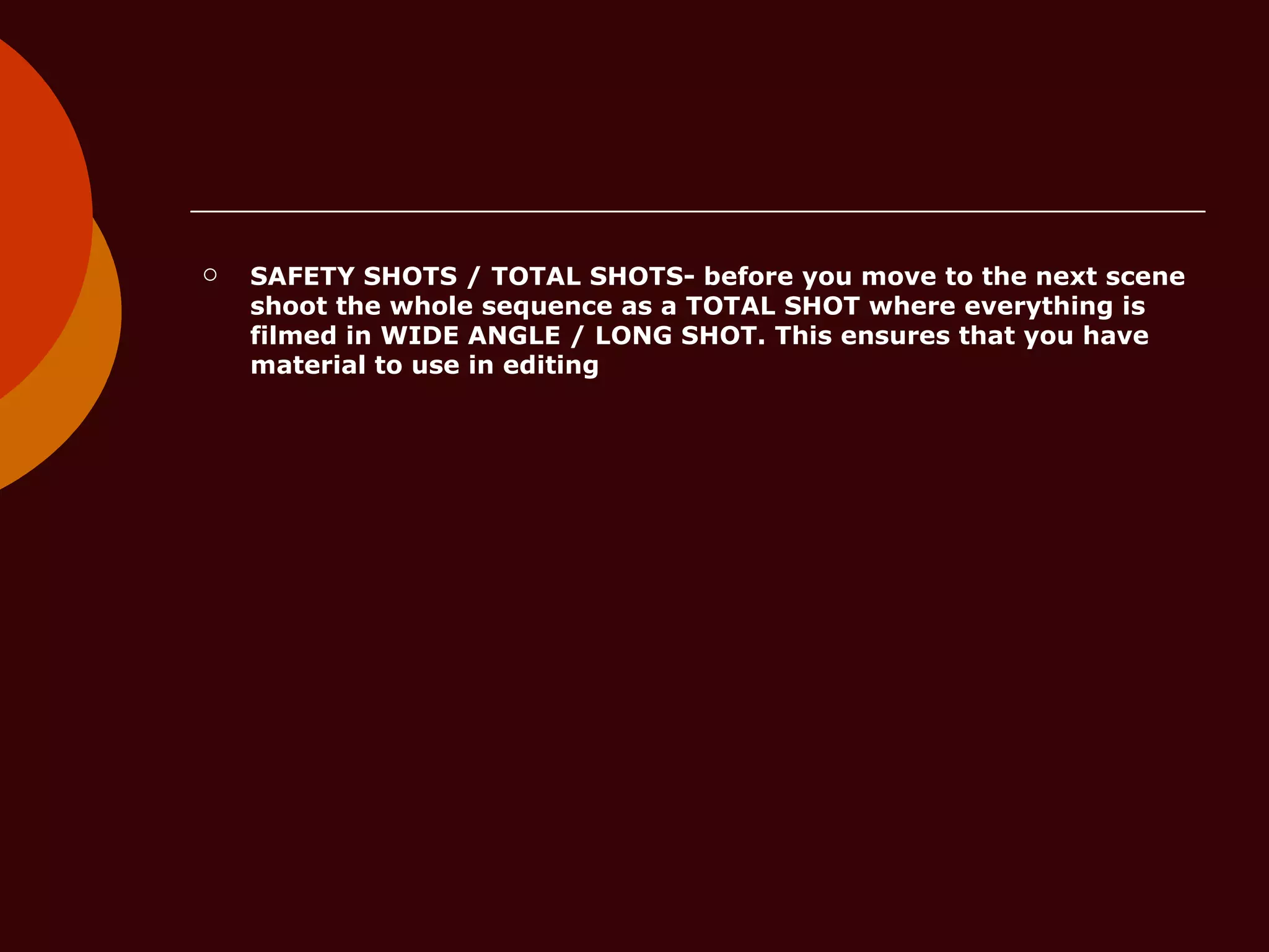 SAFETY SHOTS / TOTAL SHOTS- before you move to the next scene shoot the whole sequence as a TOTAL SHOT where everything is filmed in WIDE ANGLE / LONG SHOT. This ensures that you have material to use in editing 