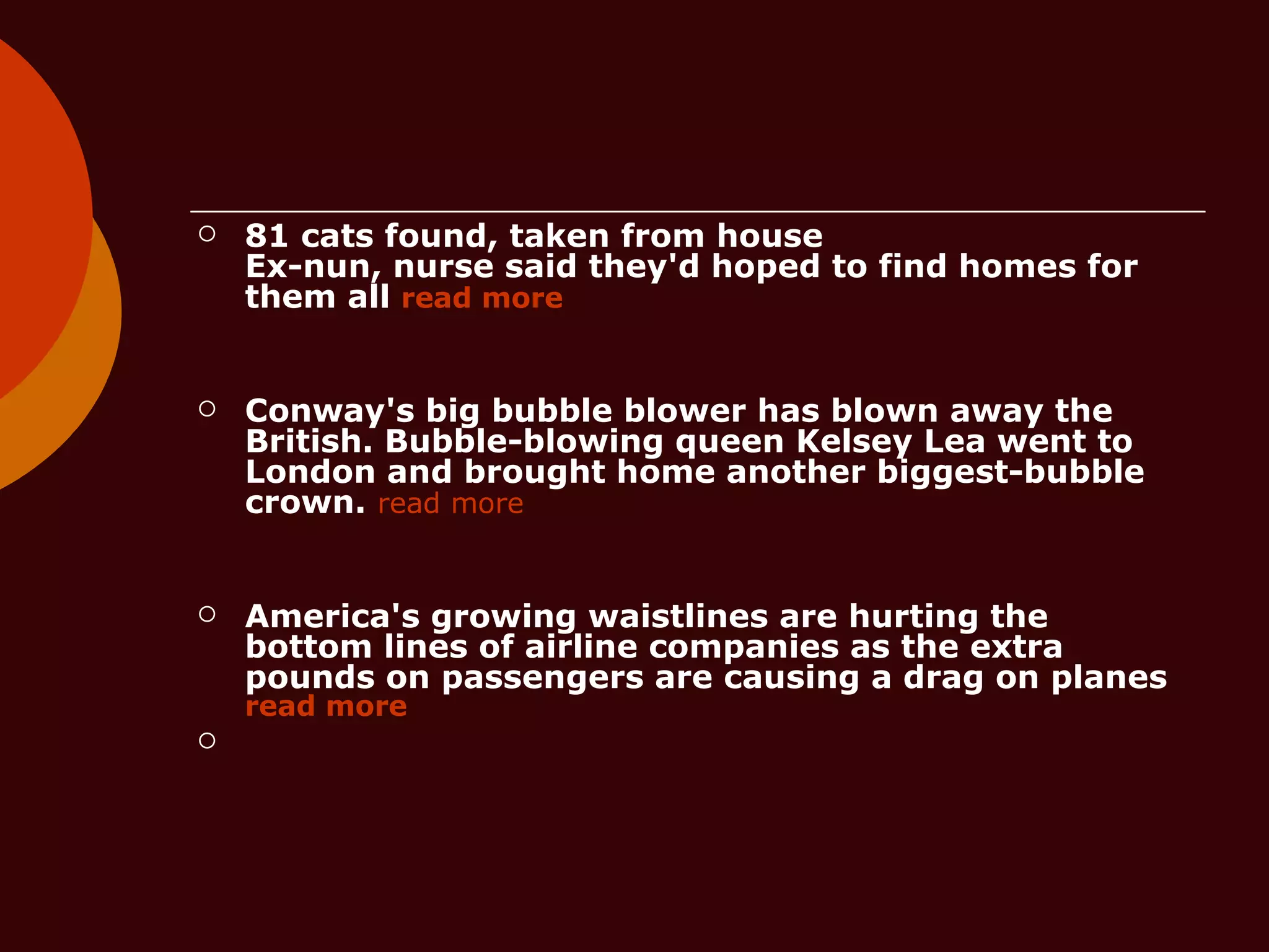 81 cats found, taken from house  Ex-nun, nurse said they'd hoped to find homes for them all  read more Conway's big bubble blower has blown away the British. Bubble-blowing queen Kelsey Lea went to London and brought home another biggest-bubble crown.   read more America's growing waistlines are hurting the bottom lines of airline companies as the extra pounds on passengers are causing a drag on planes  read more 
