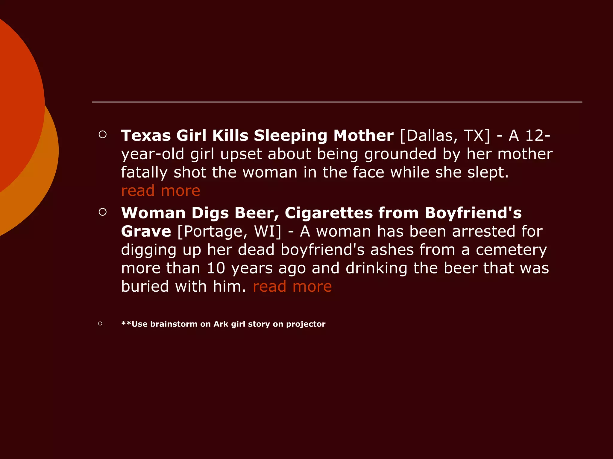 Texas Girl Kills Sleeping Mother  [Dallas, TX] - A 12-year-old girl upset about being grounded by her mother fatally shot the woman in the face while she slept.  read more Woman Digs Beer, Cigarettes from Boyfriend's Grave  [Portage, WI] - A woman has been arrested for digging up her dead boyfriend's ashes from a cemetery more than 10 years ago and drinking the beer that was buried with him.  read more **Use brainstorm on Ark girl story on projector 