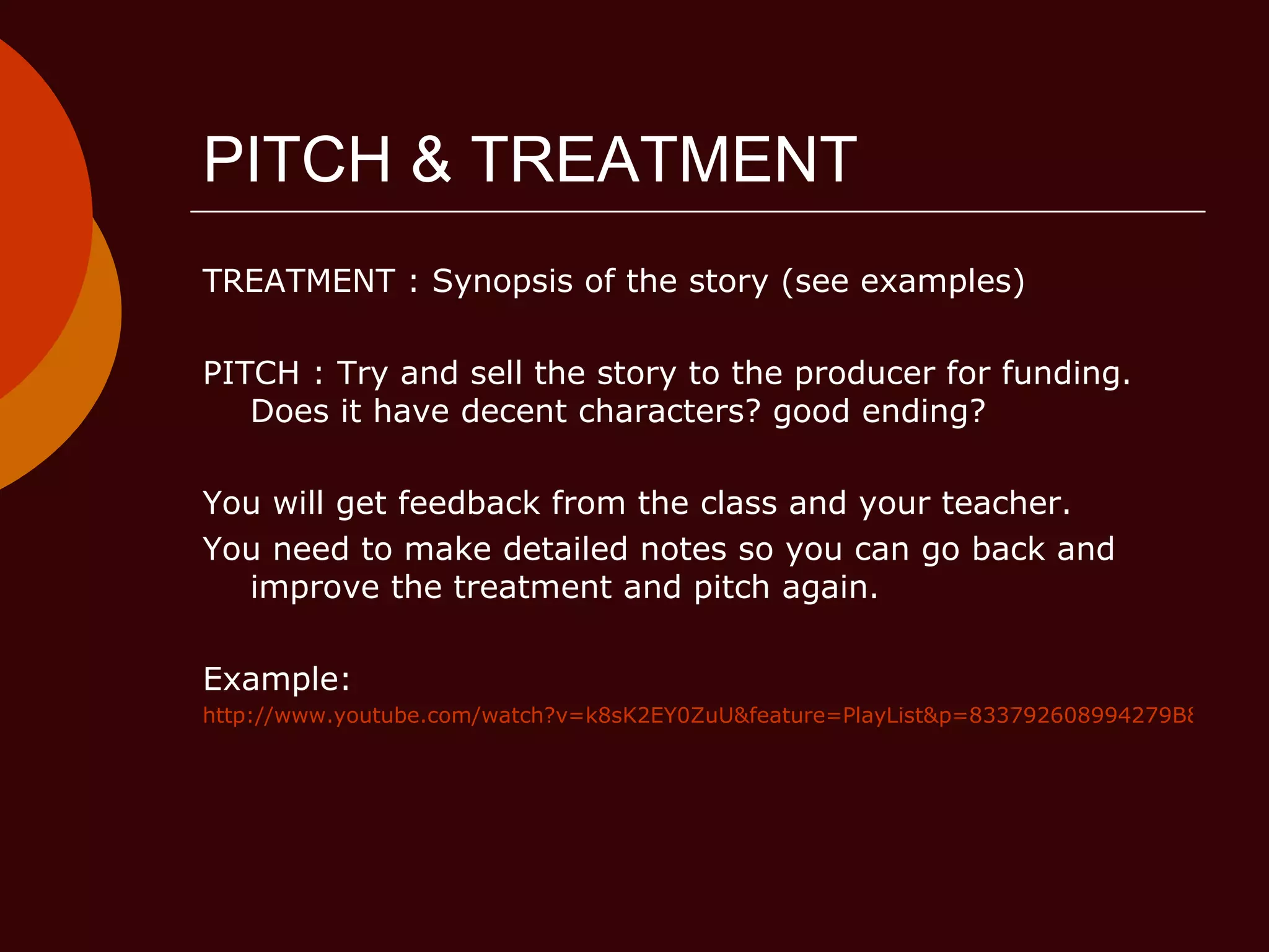 PITCH & TREATMENT TREATMENT : Synopsis of the story (see examples) PITCH : Try and sell the story to the producer for funding. Does it have decent characters? good ending?  You will get feedback from the class and your teacher. You need to make detailed notes so you can go back and improve the treatment and pitch again. Example: http://www.youtube.com/watch?v=k8sK2EY0ZuU&feature=PlayList&p=833792608994279B&index=4 