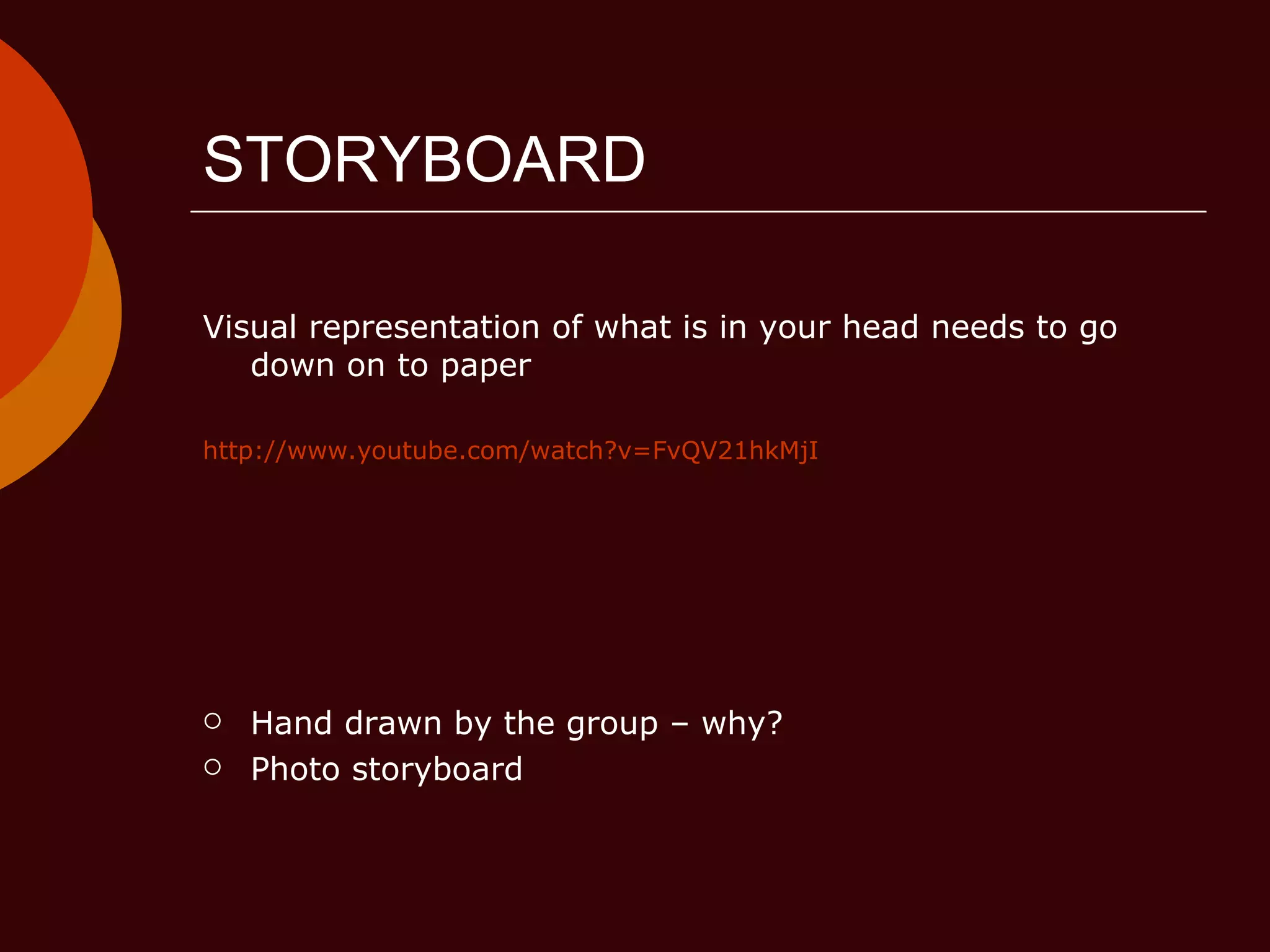 STORYBOARD Visual representation of what is in your head needs to go down on to paper http://www.youtube.com/watch?v=FvQV21hkMjI Hand drawn by the group – why? Photo storyboard 