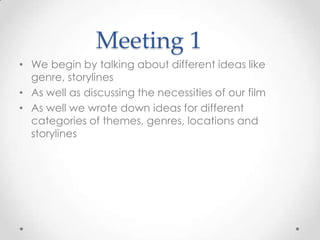 Meeting 1
• We begin by talking about different ideas like
genre, storylines
• As well as discussing the necessities of our film
• As well we wrote down ideas for different
categories of themes, genres, locations and
storylines
 