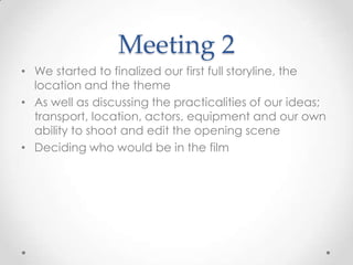Meeting 2
• We started to finalized our first full storyline, the
location and the theme
• As well as discussing the practicalities of our ideas;
transport, location, actors, equipment and our own
ability to shoot and edit the opening scene
• Deciding who would be in the film
 