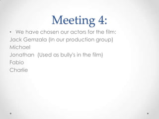 Meeting 4:
• We have chosen our actors for the film:
Jack Gemzala (In our production group)
Michael
Jonathan (Used as bully's in the film)
Fabio
Charlie
 