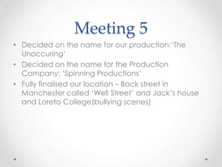 Meeting 5
• Decided on the name for our production:‘The
Unoccuring’
• Decided on the name for the Production
Company: ‘Spinning Productions’
• Fully finalised our location – Back street in
Manchester called ‘Well Street’ and Jack’s house
and Loreto College(bullying scenes)
 