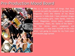 Pre-Production Mood Board This is a mood board of things that have inspired me with the creation of my own Music Magazine. Since the theme of my Music Magazine is Indie-style I have selected images like Indie-looking girls, Indie bands, Indie-like Music Magazines, skinny jeans, sunglasses, headphones, shoes, etc. Some of the items – like the skinny jeans, sunglasses and headphones – I may even include on the Indie artist I am going to create for my front cover and double page spread. 
