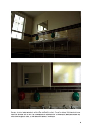 4
Our setlocationisgoingto be in a toilet(anoldlookingtoilet).There’sanatural lightingcomingout
fromthe windowandanartificial lightingcomingoutfrombulb.Inour filming,we have tohave our
locationdimlightedtosetupthe atmosphere of ouranimation.
 