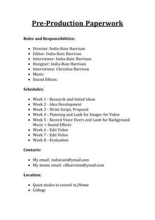 Pre-Production Paperwork
Roles and Responsibilities:
 Director: India-Rain Harrison
 Editor: India-Rain Harrison
 Interviewer: India-Rain Harrison
 Designer: India-Rain Harrison
 Interviewee: Christina Harrison
 Music:
 Sound Effects:
Schedules:
 Week 1 - Research and Initial Ideas
 Week 2 - Idea Development
 Week 3 - Write Script, Proposal
 Week 4 - Planning and Look for Images for Video
 Week 5 - Record Voice Overs and Look for Background
Music + Sound Effects
 Week 6 - Edit Video
 Week 7 - Edit Video
 Week 8 - Evaluation
Contacts:
 My email: indiarain@ymail.com
 My mums email: cdharrison@ymail.com
Location:
 Quiet studio to record in/Home
 College
 