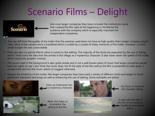 Scenario Films – Delight 
Like most larger companies they have included the institutions name 
that created the film right at the beginning to familiarise the 
audience with the company which is especially important for 
independent companies. 
• You can tell from the quality of the trailer that the cameras used does not have as high quality that a larger company would 
have. Most of the camera work is handheld which is visible by a couple of shaky moments of the trailer. However, on their 
small budget this was unavoidable. 
• There are also no special effects when it comes to the editing. The majority of the shots are separated by the use of fading 
which I think ruins the idea that she arrives in the village as a mysterious character. It also slows down the speed of the trailer 
which could lose people’s interest. 
• The sound used in the background is also quite simple and is not a well known piece of music that larger companies would 
have the rights to use. I also think the music does not fit the style of the film well as the film is presented to have quite a 
complicated plot but the music seems to suggest otherwise. 
• Despite the simplicity of this trailer, like larger companies they have used a variety of different shots and angles to show 
significant characters and props as well as enhancing the use of setting. Some examples are below: 
Close up emphasises her 
as a mysterious character. 
Wide shot helps us 
to establish the 
setting of the film. 
Our focus is moved to 
the character talking. 
It ends with the title of 
the film so the audience 
can familiarise themselves 
with it. 
 