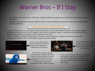 Warner Bros – If I Stay 
• Warner Bros is one of the most well known conglomerate film companies and produces films of all different genres 
and styles. 
• I looked at the trailer for a new film called “If I Stay” to see the difference between this and what the independent 
company produced. 
https://www.warnerbros.co.uk/movies/if-i-stay 
• The plot of the story is that a young girl called Mia who has a musical talent falls in love and has to decide whether 
to follow her musical career or go to college to stay with him. However, there is a massive family carcrash and she is 
balancing between life and death and has to decide her own fate. 
• This film similarly to “Delight” follows quite a complex storyline however it is easier to understand on the first 
viewing, this is probably down to the better money, actors and editing. 
As you can see both types of 
films have given full screens to 
their main characters to 
highlight their significance. 
As this film is made by a larger 
company they are able to use more 
powerful editing software. This can 
be seen here where they have 
inverted the colours and made it 
slightly blurry to show the 
differencebetween reality & fantasy. 
This company also has more 
money to hire extras such as 
the audience here. “Delight” 
was only able to use the 
main characters. 
• There is also a obvious difference between 
the quality of both of these trailers. This 
one is of a much higher quality as they 
have been able to use better cameras and 
equipment. 
 