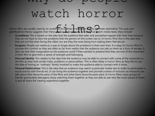 Why do people 
watch horror 
Horror films are usually used by an audifence asi a sensle of esmcapisms and to? gener ate adrenaline. The uses and 
gratifications theory suggests that there are four main reasons as to why we watch media texts, they include: 
• Surveillance: This is based on the idea that the audience feel safer and somewhat happier with their lives because 
they do not have to face the problems that the person on the screen has to. In horror films this is the idea that 
they are not the ones facing the villain nor are they the ones being hurt making them feel secure. 
• Escapism: People use media as a way to forget about the problems in their own lives. It is easy for horror films to 
provide this comfort as they are often so far from reality that the audience can rely on them as a form of escape. It 
also can free their imagination as the audience could if they wanted to pretend that they are one of the characters 
in their film to give them a sense of strength and belonging. 
• Personal Identity: This relates to the idea that the audience may be able to connect with some of the characters in 
the film as they hold similar traits, problems or personalities. This is often likely in horror films as they like to use 
the idea of having an “ordinary” family involved to make the audience able to connect with it more. 
• Personal Relationships: This is the idea that an audience may watch a particular media text in order to participate in 
social activity with friends etc. It can bring the audience together and provide a sense of inclusion as everyone can 
talk about their favourite parts of the films and what there favourite parts were. In horror films many groups of 
friends (particularly teenagers) enjoy watching them together as they are able to see who the most scared of them 
is and all share the viewing experience together. 
 