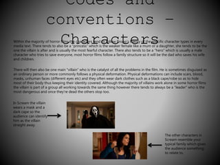 Codes and 
conventions – 
Within the majority of horror Cfilms thhe chaaracterrs tenda to folclow Prtopp’setheoryr of thes speci fic character types in every 
media text. There tends to also be a “princess” which is the weaker female like a mum or a daughter, she tends to be the 
one the villain is after and is usually the most fearful character. There also tends to be a “hero” which is usually a male 
character who tries to save everyone, most horror films follow a family structure so it will be the dad who saves his wife 
and children. 
There will then also be one main “villain” who is the catalyst of all the problems in the film. He is sometimes disguised as 
an ordinary person or more commonly follows a physical deformation. Physical deformations can include scars, blood, 
masks, unhuman faces (different eyes etc) and they often wear dark clothes such as a black cape/robe so as to hide 
most of their body thus keeping their identity covered. Although the majority of villains work alone in some horror films 
the villain is part of a group all working towards the same thing however there tends to always be a “leader” who is the 
most dangerous and once they’re dead the others stop too. 
In Scream the villain 
wears a mask and a 
dark cape so the 
audience can identify 
him as the villain 
straight away. 
The other characters in 
Scream resemble your 
typical family which gives 
the audience something 
to relate to. 
 