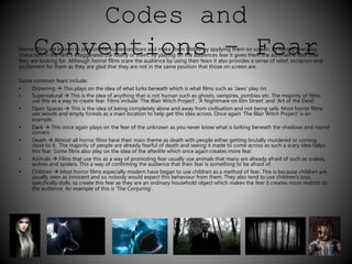 Codes and 
HorrorC films aore knonwn to vplay one the aundiencets fearsi and moake thnem lifeslike by applyi–ng them on sFcreen. eBy havaing everryday 
characters in the film it exaggerates the reality of them. By playing on the audiences fear it gives them the adrenaline rush that 
they are looking for. Although horror films scare the audience by using their fears it also provides a sense of relief, escapism and 
excitement for them as they are glad that they are not in the same position that those on screen are. 
Some common fears include: 
• Drowning  This plays on the idea of what lurks beneath which is what films such as ‘Jaws’ play on. 
• Supernatural  This is the idea of anything that is not human such as ghosts, vampires, zombies etc. The majority of films 
use this as a way to create fear. Films include ‘The Blair Witch Project’, ‘A Nightmare on Elm Street’ and ‘Art of the Devil’. 
• Open Spaces  This is the idea of being completely alone and away from civilisation and not being safe. Most horror films 
use woods and empty forests as a main location to help get this idea across. Once again ‘The Blair Witch Project’ is an 
example. 
• Dark  This once again plays on the fear of the unknown as you never know what is lurking beneath the shadows and round 
corners. 
• Death  Almost all horror films have their main theme as death with people either getting brutally murdered or coming 
close to it. The majority of people are already fearful of death and seeing it made to come across as such a scary idea helps 
this fear. Some films also play on the idea of the afterlife which once again creates more fear. 
• Animals  Films that use this as a way of promoting fear usually use animals that many are already afraid of such as snakes, 
wolves and spiders. This a way of confirming the audience that their fear is something to be afraid of. 
• Children  Most horror films especially modern have began to use children as a method of fear. This is because children are 
usually seen as innocent and so nobody would expect this behaviour from them. They also tend to use children’s toys, 
specifically dolls, to create this fear as they are an ordinary household object which makes the fear it creates more realistic to 
the audience. An example of this is ‘The Conjuring’. 
 