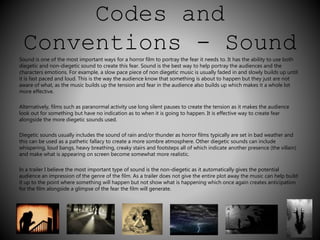 Codes and 
Conventions - Sound 
Sound is one of the most important ways for a horror film to portray the fear it needs to. It has the ability to use both 
diegetic and non-diegetic sound to create this fear. Sound is the best way to help portray the audiences and the 
characters emotions. For example, a slow pace piece of non diegetic music is usually faded in and slowly builds up until 
it is fast paced and loud. This is the way the audience know that something is about to happen but they just are not 
aware of what, as the music builds up the tension and fear in the audience also builds up which makes it a whole lot 
more effective. 
Alternatively, films such as paranormal activity use long silent pauses to create the tension as it makes the audience 
look out for something but have no indication as to when it is going to happen. It is effective way to create fear 
alongside the more diegetic sounds used. 
Diegetic sounds usually includes the sound of rain and/or thunder as horror films typically are set in bad weather and 
this can be used as a pathetic fallacy to create a more sombre atmosphere. Other diegetic sounds can include 
whispering, loud bangs, heavy breathing, creaky stairs and footsteps all of which indicate another presence (the villain) 
and make what is appearing on screen become somewhat more realistic. 
In a trailer I believe the most important type of sound is the non-diegetic as it automatically gives the potential 
audience an impression of the genre of the film. As a trailer does not give the entire plot away the music can help build 
it up to the point where something will happen but not show what is happening which once again creates anticipation 
for the film alongside a glimpse of the fear the film will generate. 
 