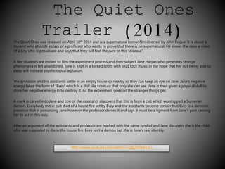 The Quiet Ones 
Trailer (2014) 
The Quiet Ones was released on April 10th 2014 and is a supernatural horror film directed by John Pogue. It is about a 
student who attends a class of a professor who wants to prove that there is no supernatural. He shows the class a video 
of a boy who is possessed and says that they will find the cure to this “disease”. 
A few students are invited to film the experiment process and their subject Jane Harper who generates strange 
phenomena is left abandoned. Jane is kept in a locked room with loud rock music in the hope that her not being able to 
sleep will increase psychological agitation. 
The professor and his assistants settle in an empty house so nearby so they can keep an eye on Jane. Jane’s negative 
energy takes the form of “Evey” which is a doll like creature that only she can see. Jane is then given a physical doll to 
store her negative energy in to destroy it. As the experiment goes on the stranger things get. 
A mark is carved into Jane and one of the assistants discovers that this is from a cult which worshipped a Sumerian 
demon. Everybody in the cult died of a house fire set by Evey and the assistants become certain that Evey is a demonic 
presence that is possessing Jane however the professor denies it and says it must be a figment from Jane’s past causing 
her to act in this way. 
After an argument all the assistants and professor are marked with the same symbol and Jane discovers she is the child 
who was supposed to die in the house fire, Evey isn’t a demon but she is Jane’s real identity. 
http://www.youtube.com/watch?v=dB2IcXA41uQ 
 