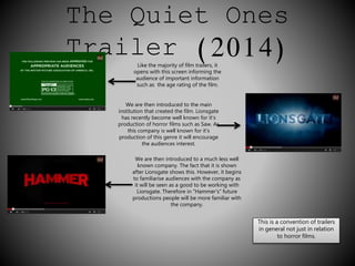 The Quiet Ones 
Trailer (2014) 
Like the majority of film trailers, it 
opens with this screen informing the 
audience of important information 
such as the age rating of the film. 
We are then introduced to the main 
institution that created the film. Lionsgate 
has recently become well known for it’s 
production of horror films such as Saw. As 
this company is well known for it’s 
production of this genre it will encourage 
the audiences interest. 
We are then introduced to a much less well 
known company. The fact that it is shown 
after Lionsgate shows this. However, it begins 
to familiarise audiences with the company as 
it will be seen as a good to be working with 
Lionsgate. Therefore in “Hammer’s” future 
productions people will be more familiar with 
the company. 
This is a convention of trailers 
in general not just in relation 
to horror films. 
 