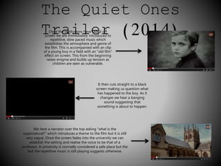 The Quiet Ones 
TOrnce thae instiitutionls havee fadedr off (2014) 
screen we are immediately introduced to 
repetitive, slow paced music which 
establishes the atmosphere and genre of 
the film. This is accompanied with an clip 
of a young boy in a field with an “old film” 
effect on screen. This from the beginning 
raises enigma and builds up tension as 
children are seen as vulnerable. 
It then cuts straight to a black 
screen making us question what 
has happened to the boy. As it 
changes we hear a banging 
sound suggesting that 
something is about to happen. 
We here a narrator over the top asking “what is the 
supernatural?” which introduces a theme to the film but it is still 
very vague. Once the screen fades into the university we can 
establish the setting and realise the voice to be that of a 
professor. A university is normally considered a safe place but the 
fact the repetitive music is still playing suggests otherwise. 
 