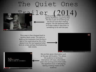 The Quiet Ones 
Trailer (2014) As the professor is talking we keep 
getting flashbacks suggesting that 
this boy is part of something but 
we are not sure what creating 
enigma. The old fashioned effect 
on screen makes it clear that it is 
something to do with the past. 
The screen is then dropped back to 
another black screen. This starts to 
build up the impression that the boy is 
part of the supernatural as this is the 
second time this has happened when 
he is on screen perhaps foreshadowing 
later events. 
We are then given information such 
as the year and location. This allows 
the audience to familiarise 
themselves with basic information 
and is the turning point of the trailer. 
The repetitive music is still playing 
leaving a lasting impact on the 
audience. 
 