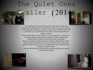 The Quiet Ones 
Trailer (2014) 
The repetitive music that we have been hearing then stops and 
becomes a thudding which is significantly louder, once again bringing 
in the idea that something is going to happen soon. We are introduced 
to all of the main characters and now have an idea of what they are 
trying to achieve. 
When the professors says “welcome to the experiment” on screen we 
see doors being locked giving a trapped sensation making the 
audience feel inclined to watching but also raising fear. 
We are constantly changing between old video clips and the present 
day which gives the audience a sense of what the film is about but 
raises enough questions as to their significance that it will leave them 
wanting to watch the film. 
The hand held camera work makes the audience feel more a part of 
what they are seeing. 
 