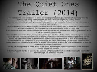 The Quiet Ones 
Trailer (2014) 
The trailer by this point has reached its climax and now begins to speed up quite drastically. Especially when the 
professor says “things start to happen.” We hear a thud non-diegetically creating tension. 
From this point on nothing is really given away it is just a series of fast paced clips fading in and out with fast paced 
music to accompany it. 
When it appears on screen saying “inspired from actual events” it is a method used to create fear as it automatically 
becomes more realistic. The music even becomes almost like the sound of a heart beat. 
It also introduces other films that this company has made which makes the audience more likely to go and watch it due 
to the success of the previous ones. 
The trailer follows Todorov’s theory as we gradually build up to the climax. As it is a trailer not much is given away and 
so we don’t see a decline in events leading to a conclusion however we can assume that during the actual film we 
would. The speed of the trailer increases towards the end so we only see tiny clips of what is happening, this is 
accompanied with fast paced music to show how quickly the events are occurring. The way that it happens so fast 
creates tension and interest in the actual film as we have questions that we would like to be answered such as what the 
marks on their bodies actually mean. 
The way the writing flickers on screen relates to the idea of it involving the supernatural and links to the genre thus 
creating enigma and suspense. 
It then finishes with the title on screen so the audience can familiarise themselves with it increasing the likelihood of 
them wanting to see it once it is released. 
 