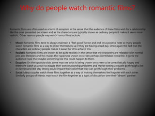 Why do people watch romantic films? 
Romantic films are often used as a form of escapism in the sense that the audience of these films wish for a relationship 
like the ones presented on screen and as the characters are typically shown as ordinary people it makes it seem more 
realistic. Other reasons people may watch horror films include: 
• Mood: Romantic films tend to always maintain a “feel good” factor and end on a positive note so many people 
watch romantic films as a way to cheer themselves up if they are having a bad day. Once again the fact that the 
characters are ordinary people makes it easier for it to achieve this. 
• Realistic: Romantic films are known to be quite realistic in the sense that the characters are relatable with normal 
jobs and lifestyles and this makes the happiness shown on screen perhaps identifiable in real life. It gives the 
audience hope that maybe something like this could happen to them. 
• Escapism: On the opposite side, some may see what is being shown on screen to be unrealistically happy and 
therefore watch as a way to escape their own relationship problems and maybe seeing a couple go through a lot 
on screen and still stay strong could impact their belief that they can get through their problems. 
• Social: Many couples watch these films together as a way of making themselves feel happier with each other. 
Similarly groups of friends may watch the film together as a topic of discussion over their “dream” partner. 
 