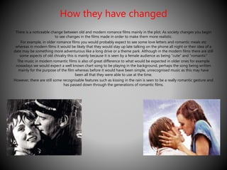 How they have changed 
There is a noticeable change between old and modern romance films mainly in the plot. As society changes you begin 
to see changes in the films made in order to make them more realistic. 
For example, in older romance films you would probably expect to see some love letters and romantic meals etc 
whereas in modern films it would be likely that they would stay up late talking on the phone all night or their idea of a 
date may be something more adventurous like a long drive or a theme park. Although in the modern films there are still 
some aspects of old chivalry this is mainly because it is seen by a female audience as being “cute” and “romantic” 
The music in modern romantic films is also of great difference to what would be expected in older ones for example 
nowadays we would expect a well known chart song to be playing in the background, perhaps the song being written 
mainly for the purpose of the film whereas before it would have been simple, unrecognised music as this may have 
been all that they were able to use at the time. 
However, there are still some recognisable features such as kissing in the rain is seen to be a really romantic gesture and 
has passed down through the generations of romantic films. 
 