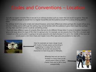 Codes and Conventions – Location 
Typically we expect romantic films to be set in an ordinary location such as a town that we would recognise. They are 
seen as ordinary people so would live in a regular house/flat and the audience would find a sense of being able to 
relate. 
The settings tend to be quite simple and natural however, some have differences where perhaps the couple will go on a 
romantic holiday and so although this setting may not be familiar with the audience it gives them hope that perhaps 
one day them and their partner could do something similar. 
There are many different types of romantic films that aim to do different things when it comes to location. However, it 
gives a lot away about the type of film that it is going to be. For example, we can assume that if the film is located near 
a beach or in the countryside it is going to be quite peaceful and ideal whereas if it is set in the middle of the town we 
would expect a lot more chaos and maybe more office type jobs and problems to deal with. 
Here for example we have a large house 
with loads of empty space surrounding it 
suggesting it is away from the town. 
Therefore we would not assume the 
characters to have busy jobs or lifestyles. 
Whereas here we can see it is 
located in a busy town so we 
would expect them to have 
chaotic lives and to fall in love 
unexpectedly. 
 