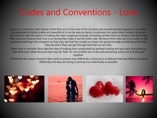 Codes and Conventions - Love 
Love is of course the main theme of the films as it is the core of the storyline and everything that happens. It can either 
be presented as being simple and beautiful or it can be seen as being complicated but pure. Many modern romance 
films tend to take the option of making the main couple go through something terrible that is a threat to the bond that 
they have but because their love is so strong they make it out the other side. Romance films may use this to play on the 
audience watching it for escapism as they may see that the couple on screen are going through something worse than 
they are and if they can get through that then so can they. 
Either that or romantic films take the idea of making love complicated by perhaps making the two main characters try 
and resist each other because they may be “bad” for one another but in the end everything works out and they get 
together. 
I think that the reason romantic films tend to present love differently is because it is believed that love effects everyone 
differently and they are trying to portray it as realistically as possible. 
 