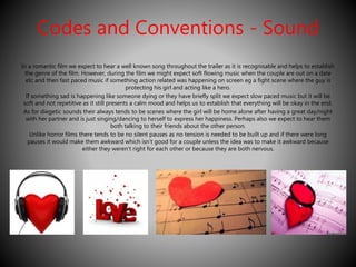 Codes and Conventions - Sound 
In a romantic film we expect to hear a well known song throughout the trailer as it is recognisable and helps to establish 
the genre of the film. However, during the film we might expect soft flowing music when the couple are out on a date 
etc and then fast paced music if something action related was happening on screen eg a fight scene where the guy is 
protecting his girl and acting like a hero. 
If something sad is happening like someone dying or they have briefly split we expect slow paced music but it will be 
soft and not repetitive as it still presents a calm mood and helps us to establish that everything will be okay in the end. 
As for diegetic sounds their always tends to be scenes where the girl will be home alone after having a great day/night 
with her partner and is just singing/dancing to herself to express her happiness. Perhaps also we expect to hear them 
both talking to their friends about the other person. 
Unlike horror films there tends to be no silent pauses as no tension is needed to be built up and if there were long 
pauses it would make them awkward which isn’t good for a couple unless the idea was to make it awkward because 
either they weren’t right for each other or because they are both nervous. 
 
